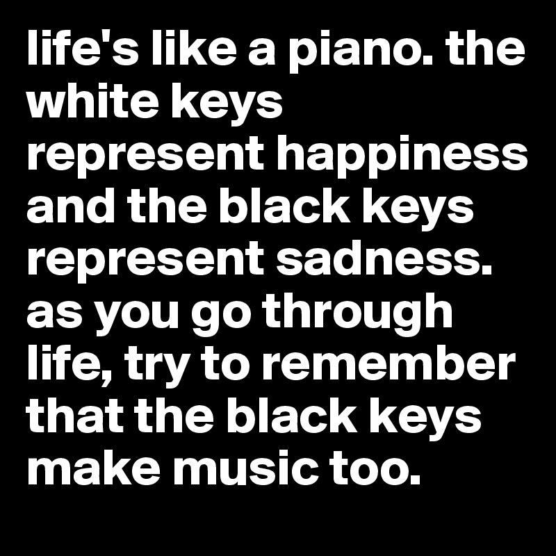 life's like a piano. the white keys represent happiness and the black keys represent sadness. as you go through life, try to remember that the black keys make music too.