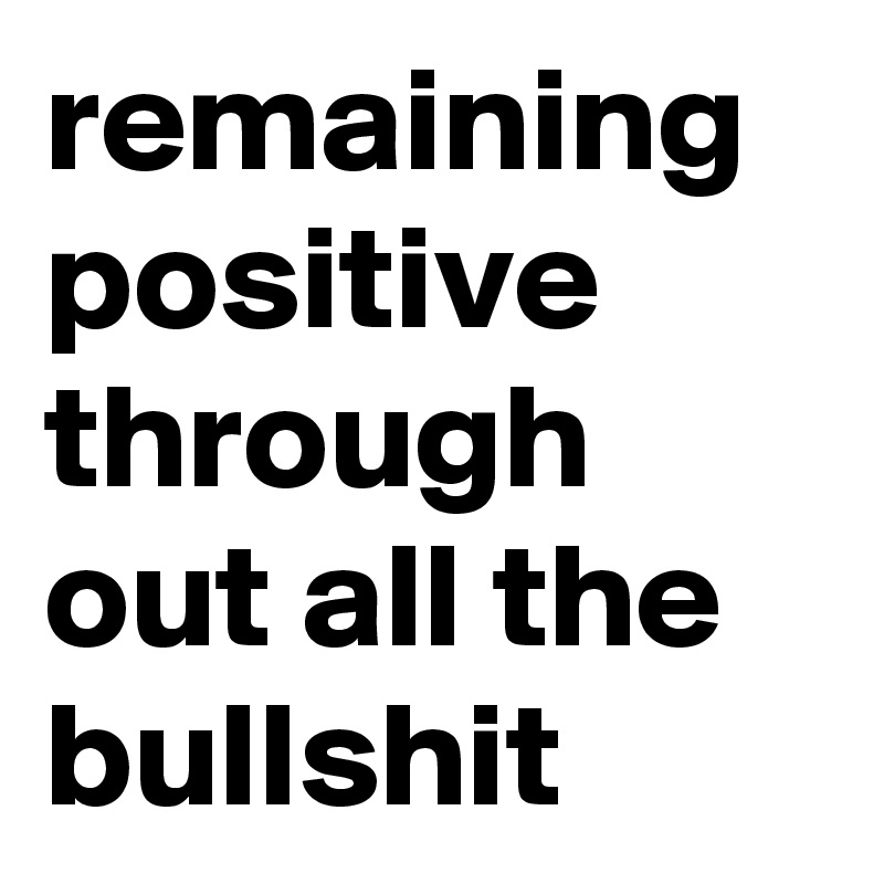 remaining positive through out all the bullshit 