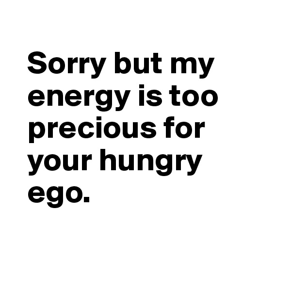 
  Sorry but my 
  energy is too 
  precious for 
  your hungry 
  ego.

