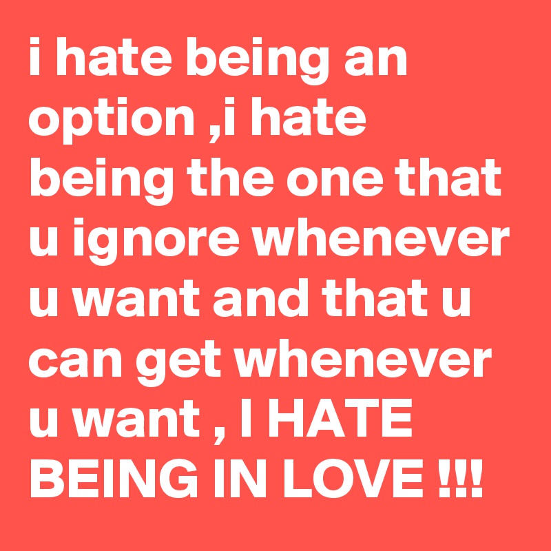 i hate being an option ,i hate being the one that u ignore whenever u want and that u can get whenever u want , I HATE BEING IN LOVE !!!