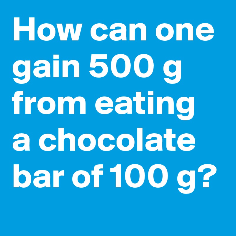 How can one gain 500 g from eating a chocolate bar of 100 g?