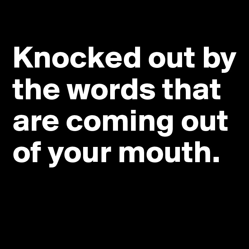 
Knocked out by the words that are coming out of your mouth.

