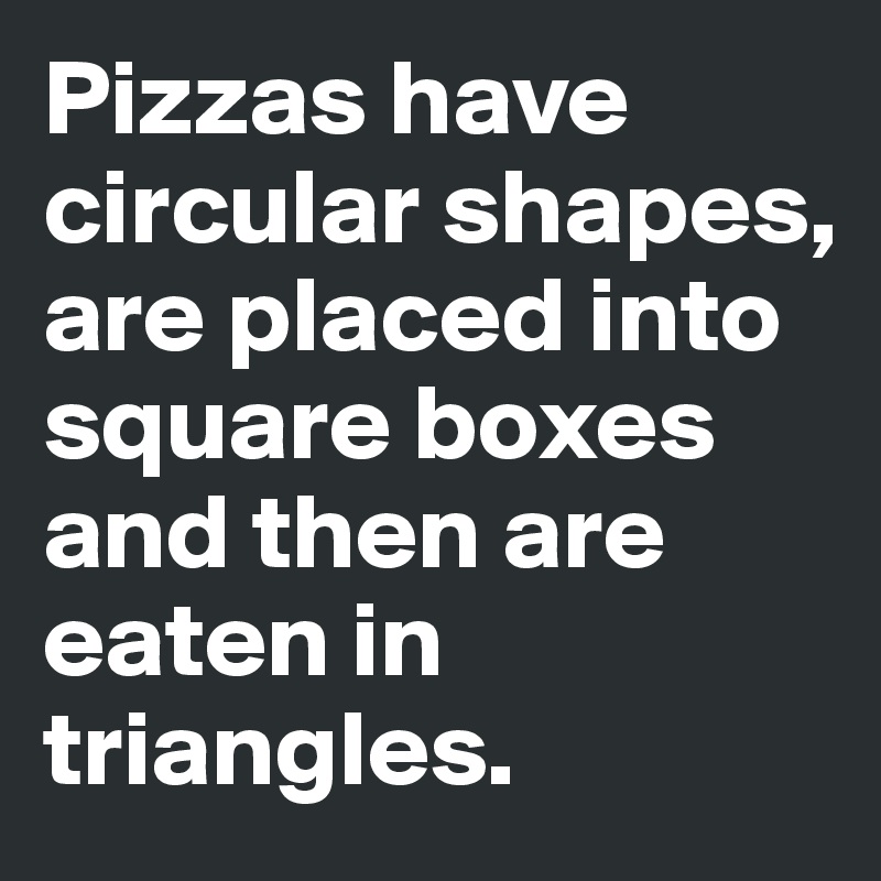 Pizzas have  circular shapes, are placed into square boxes and then are eaten in triangles. 