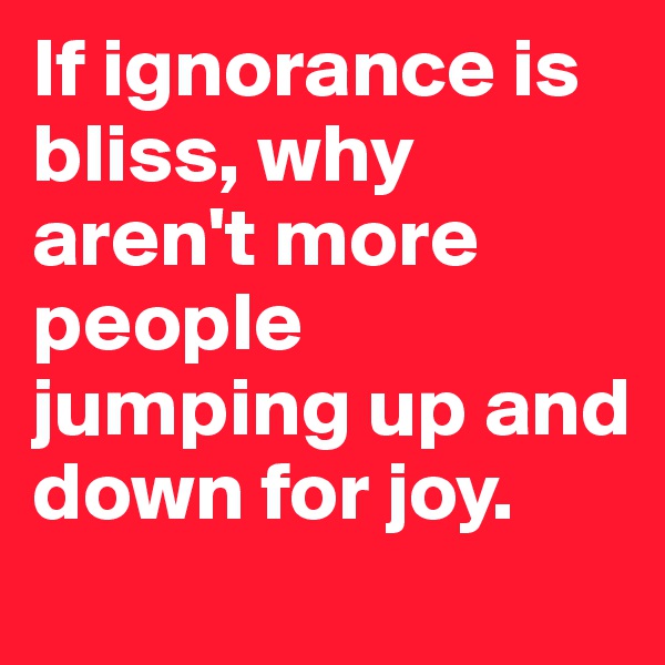 If ignorance is bliss, why aren't more people jumping up and down for joy.