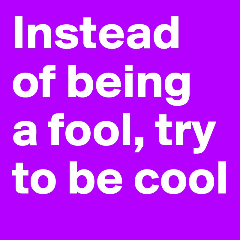 Instead of being a fool, try to be cool