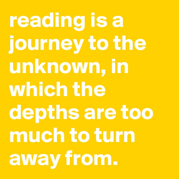 reading is a journey to the unknown, in which the depths are too much to turn away from.