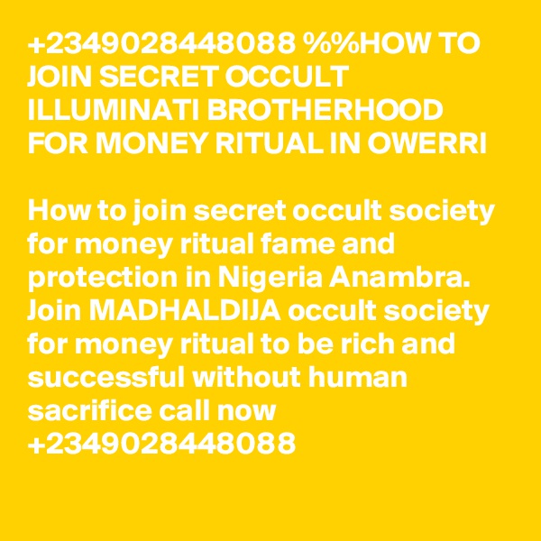 +2349028448088 %%HOW TO JOIN SECRET OCCULT ILLUMINATI BROTHERHOOD FOR MONEY RITUAL IN OWERRI

How to join secret occult society for money ritual fame and protection in Nigeria Anambra.
Join MADHALDIJA occult society for money ritual to be rich and successful without human sacrifice call now +2349028448088