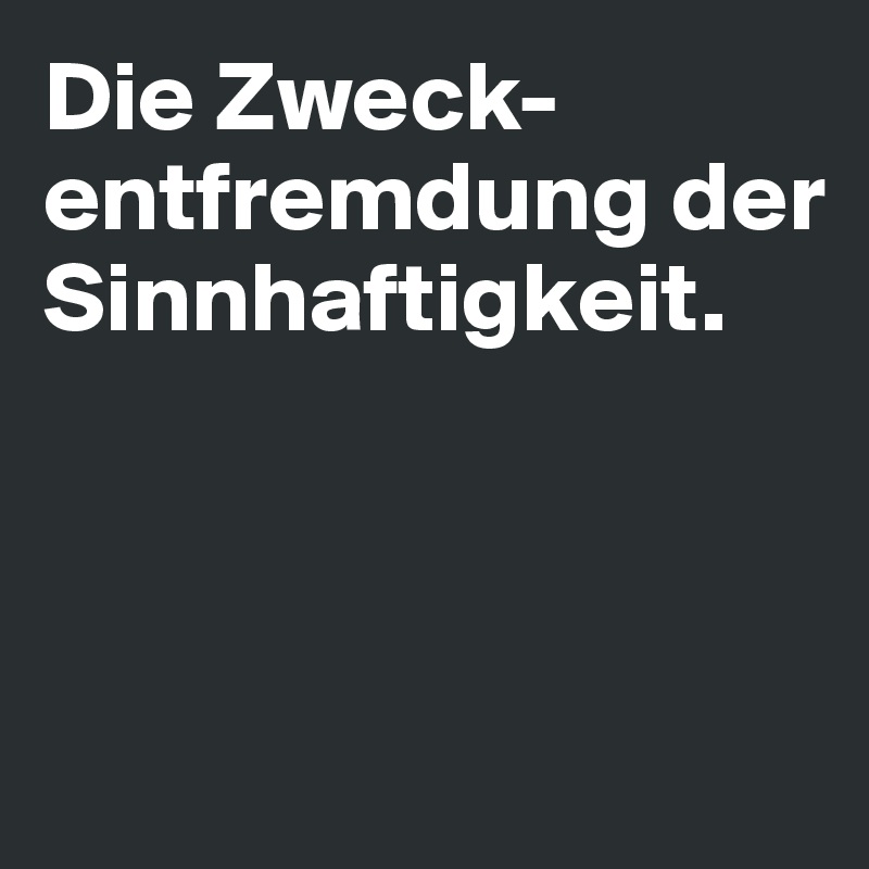 Die Zweck-entfremdung der Sinnhaftigkeit. 



