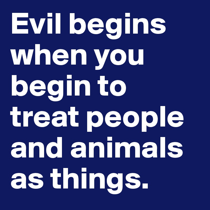 Evil begins when you begin to treat people and animals as things.