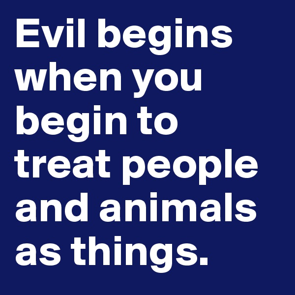 Evil begins when you begin to treat people and animals as things.