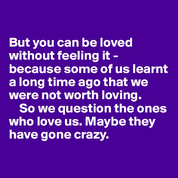 

But you can be loved without feeling it - because some of us learnt a long time ago that we were not worth loving.
    So we question the ones who love us. Maybe they have gone crazy. 

