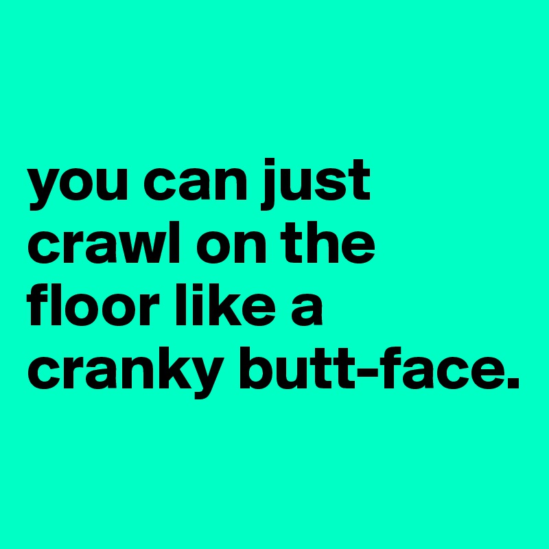

you can just crawl on the floor like a cranky butt-face.     
