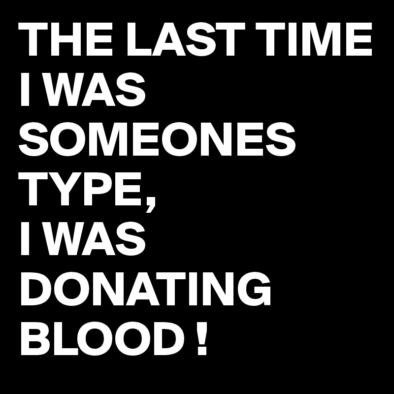 THE LAST TIME I WAS SOMEONES TYPE,
I WAS DONATING BLOOD !