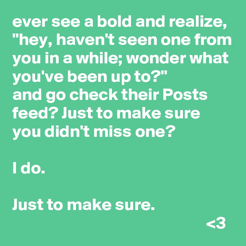 ever see a bold and realize, "hey, haven't seen one from you in a while; wonder what you've been up to?"
and go check their Posts feed? Just to make sure you didn't miss one? 

I do.

Just to make sure.
                                                        <3