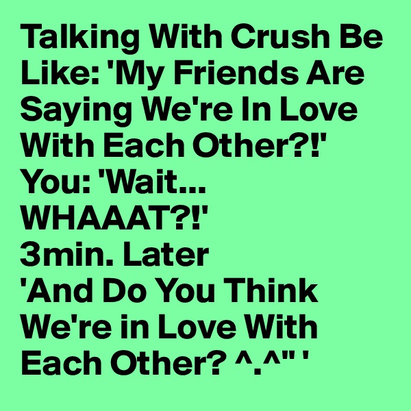 Talking With Crush Be Like: 'My Friends Are Saying We're In Love With Each Other?!'
You: 'Wait... WHAAAT?!'
3min. Later
'And Do You Think We're in Love With Each Other? ^.^" '