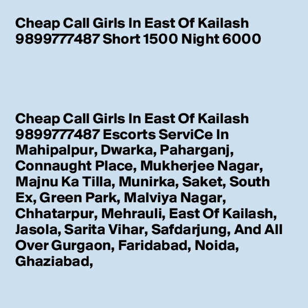 Cheap Call Girls In East Of Kailash 9899777487 Short 1500 Night 6000          

   

Cheap Call Girls In East Of Kailash 9899777487 Escorts ServiCe In Mahipalpur, Dwarka, Paharganj, Connaught Place, Mukherjee Nagar, Majnu Ka Tilla, Munirka, Saket, South Ex, Green Park, Malviya Nagar, Chhatarpur, Mehrauli, East Of Kailash, Jasola, Sarita Vihar, Safdarjung, And All Over Gurgaon, Faridabad, Noida, Ghaziabad,
