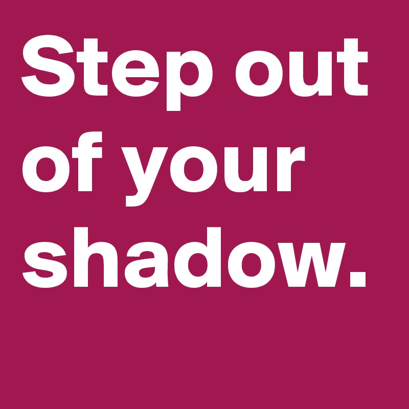 Step out of your shadow.