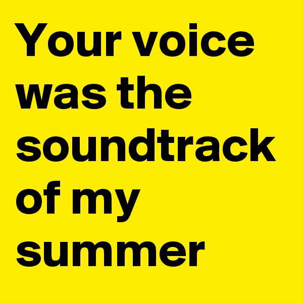 Your voice was the soundtrack of my summer