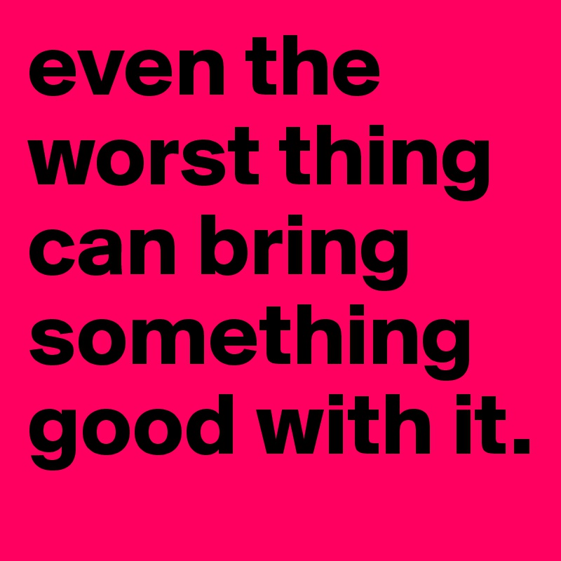 even the worst thing can bring something good with it.