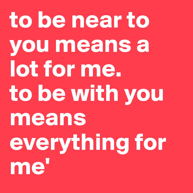 to-be-near-to-you-means-a-lot-for-me-to-be-with-you-means-everything