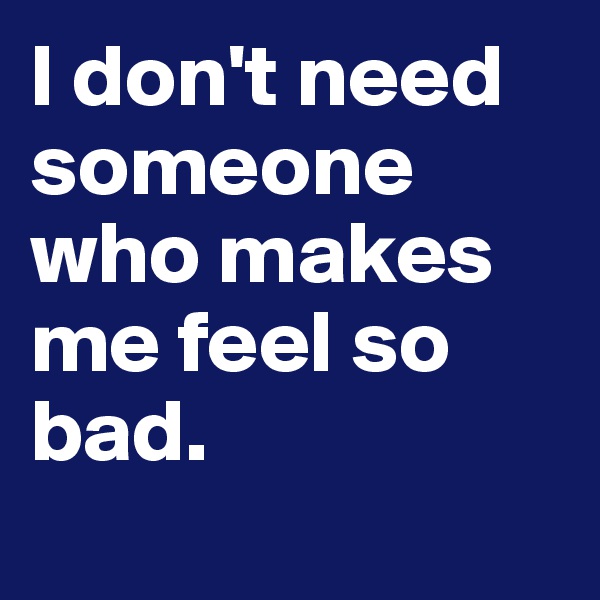 I don't need someone who makes me feel so bad. 
