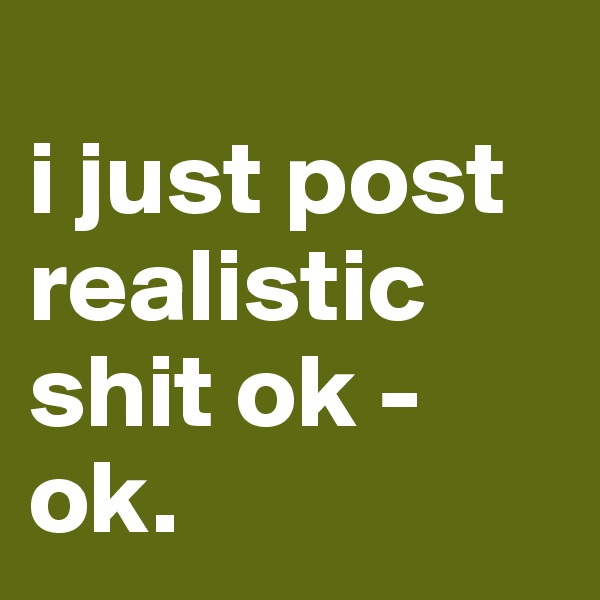                           i just post realistic shit ok - ok. 