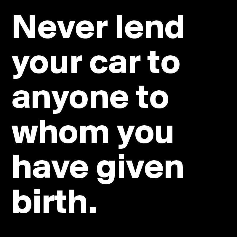 Never lend your car to anyone to whom you have given birth.