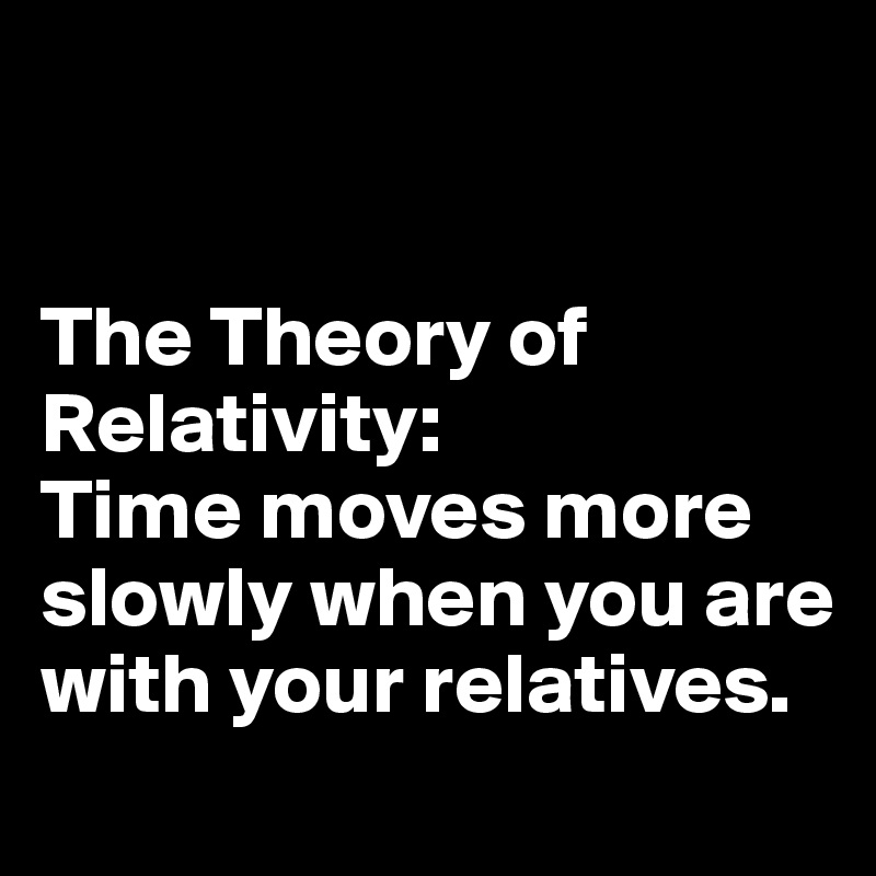 


The Theory of Relativity: 
Time moves more slowly when you are with your relatives.