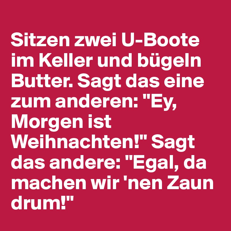  	
Sitzen zwei U-Boote im Keller und bügeln Butter. Sagt das eine zum anderen: "Ey, Morgen ist Weihnachten!" Sagt das andere: "Egal, da machen wir 'nen Zaun drum!"