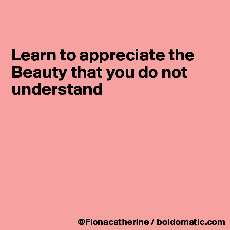 

Learn to appreciate the
Beauty that you do not
understand







