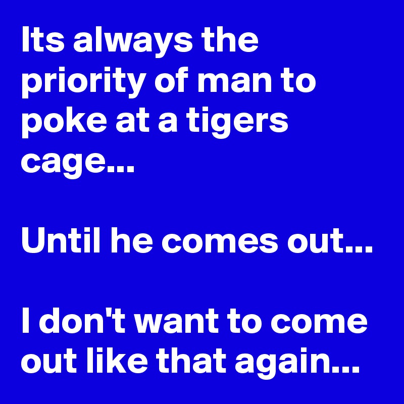 Its always the priority of man to poke at a tigers cage...

Until he comes out...

I don't want to come out like that again...