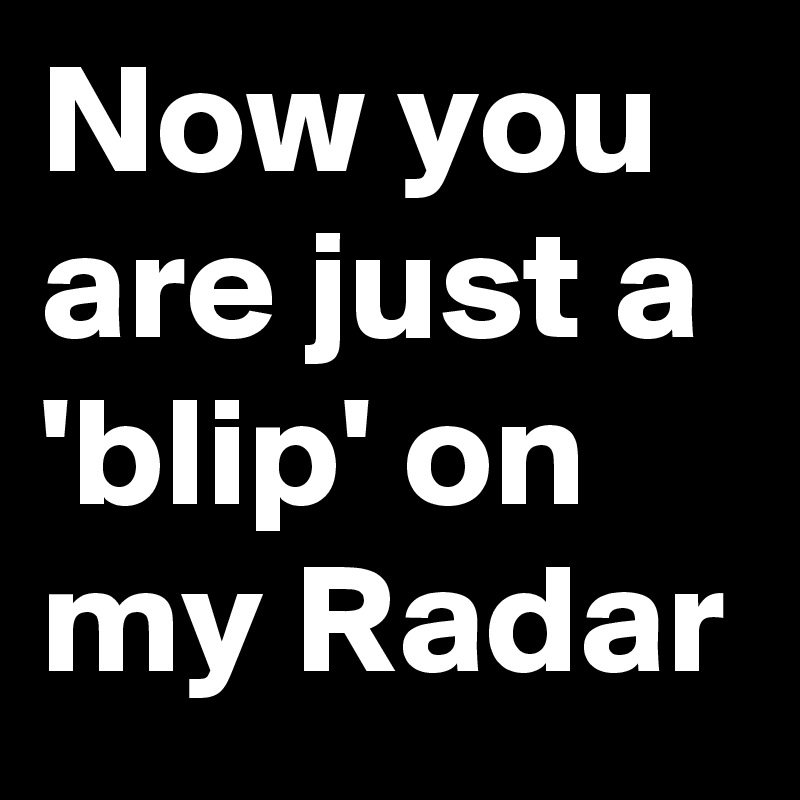 Now you are just a 'blip' on my Radar