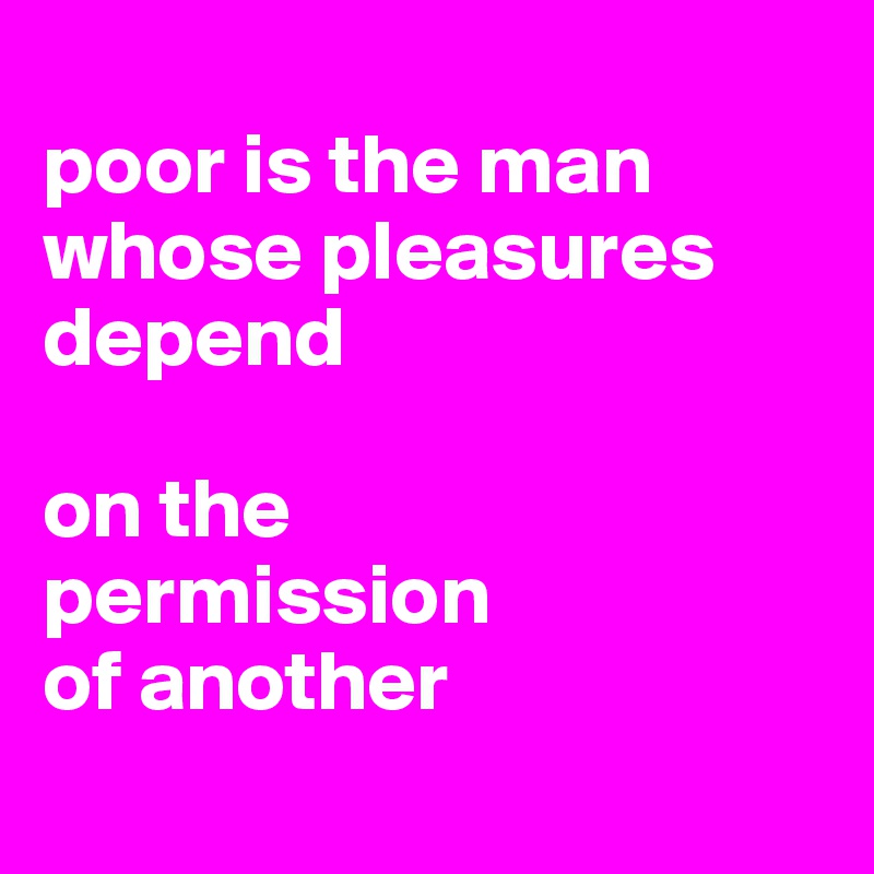
poor is the man 
whose pleasures depend 

on the 
permission 
of another
