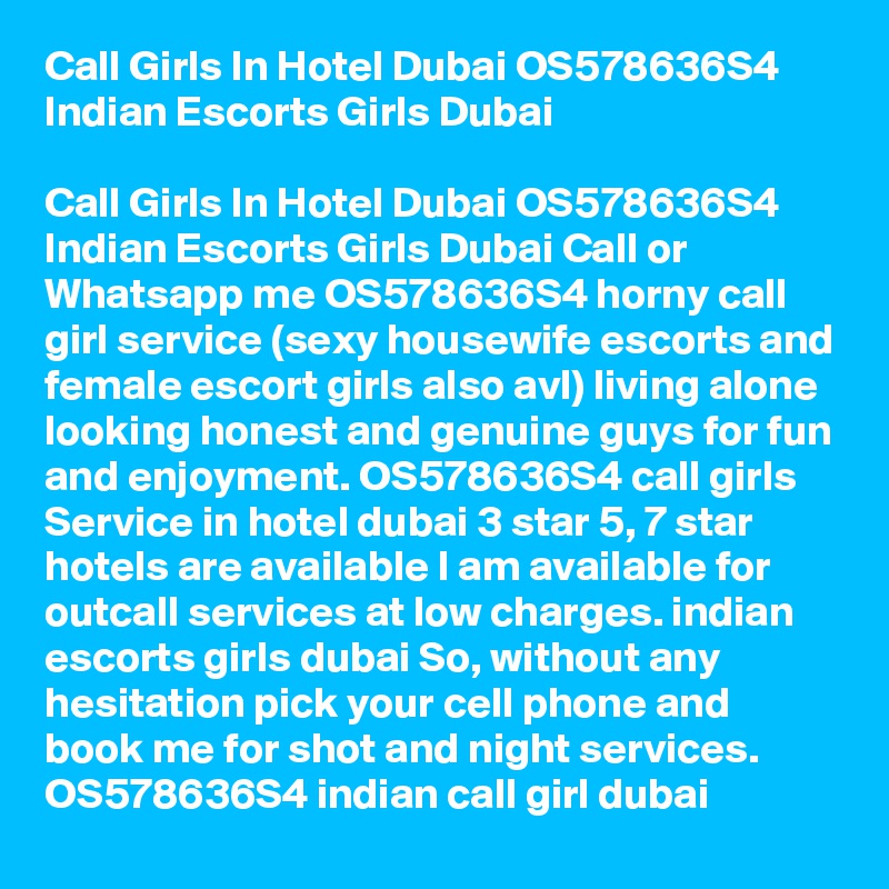 Call Girls In Hotel Dubai OS578636S4 Indian Escorts Girls Dubai

Call Girls In Hotel Dubai OS578636S4 Indian Escorts Girls Dubai Call or Whatsapp me OS578636S4 horny call girl service (sexy housewife escorts and female escort girls also avl) living alone looking honest and genuine guys for fun and enjoyment. OS578636S4 call girls Service in hotel dubai 3 star 5, 7 star hotels are available I am available for outcall services at low charges. indian escorts girls dubai So, without any hesitation pick your cell phone and book me for shot and night services. OS578636S4 indian call girl dubai