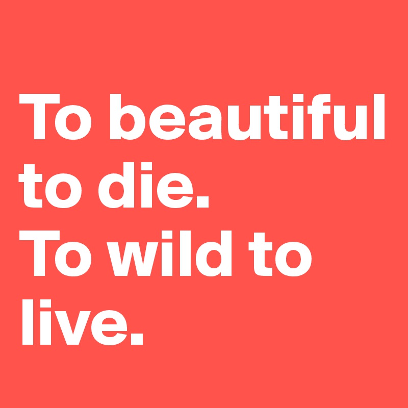                          To beautiful to die.                To wild to live. 