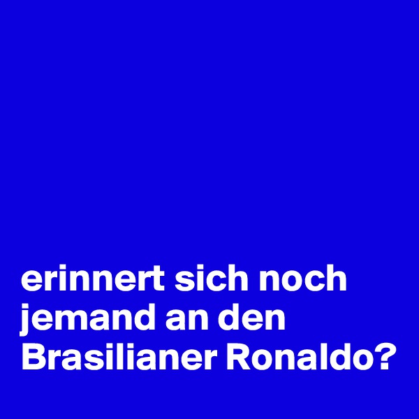 





erinnert sich noch jemand an den Brasilianer Ronaldo?