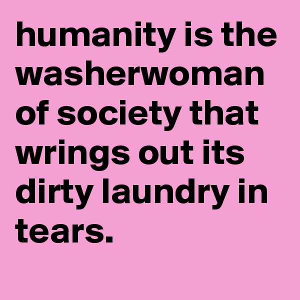 humanity is the washerwoman of society that wrings out its dirty laundry in tears.