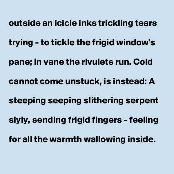 
outside an icicle inks trickling tears 

trying - to tickle the frigid window's

pane; in vane the rivulets run. Cold

cannot come unstuck, is instead: A

steeping seeping slithering serpent

slyly, sending frigid fingers - feeling

for all the warmth wallowing inside.   