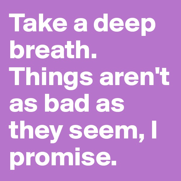 Take a deep breath. Things aren't as bad as they seem, I promise.