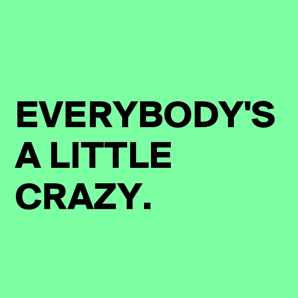 EVERYBODY'S A LITTLE CRAZY.