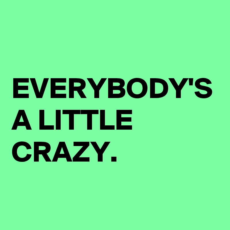 EVERYBODY'S A LITTLE CRAZY.