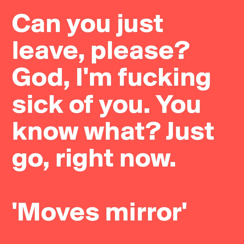 Can you just leave, please? God, I'm fucking sick of you. You know what? Just go, right now.

'Moves mirror'