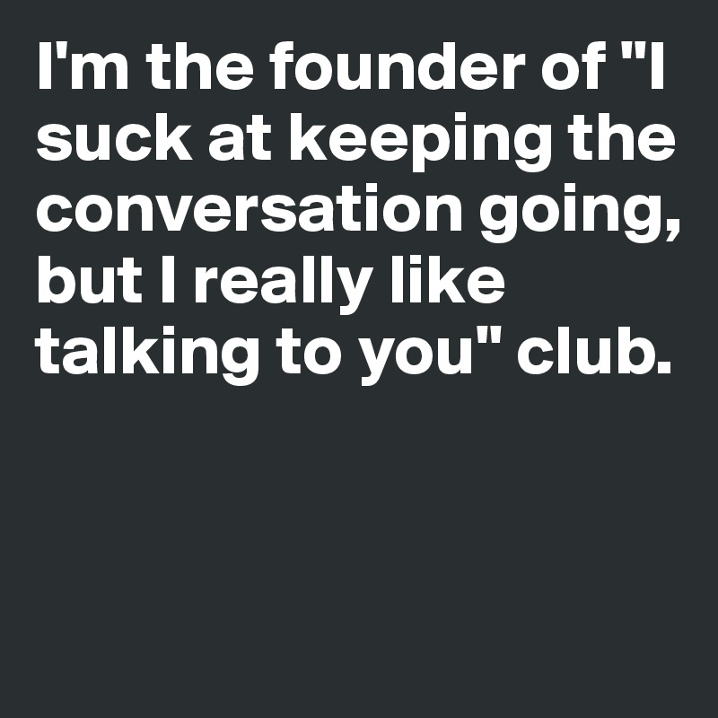 I'm the founder of "I suck at keeping the conversation going, but I really like talking to you" club. 


