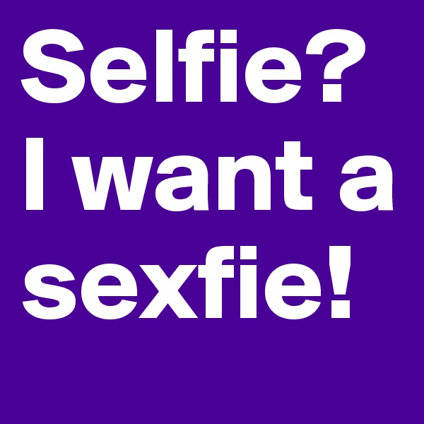 Selfie? I want a sexfie!