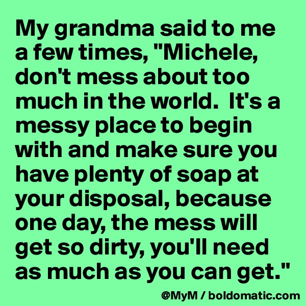 My grandma said to me a few times, "Michele, don't mess about too much in the world.  It's a messy place to begin with and make sure you have plenty of soap at your disposal, because one day, the mess will get so dirty, you'll need as much as you can get."