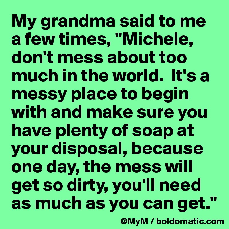 My grandma said to me a few times, "Michele, don't mess about too much in the world.  It's a messy place to begin with and make sure you have plenty of soap at your disposal, because one day, the mess will get so dirty, you'll need as much as you can get."