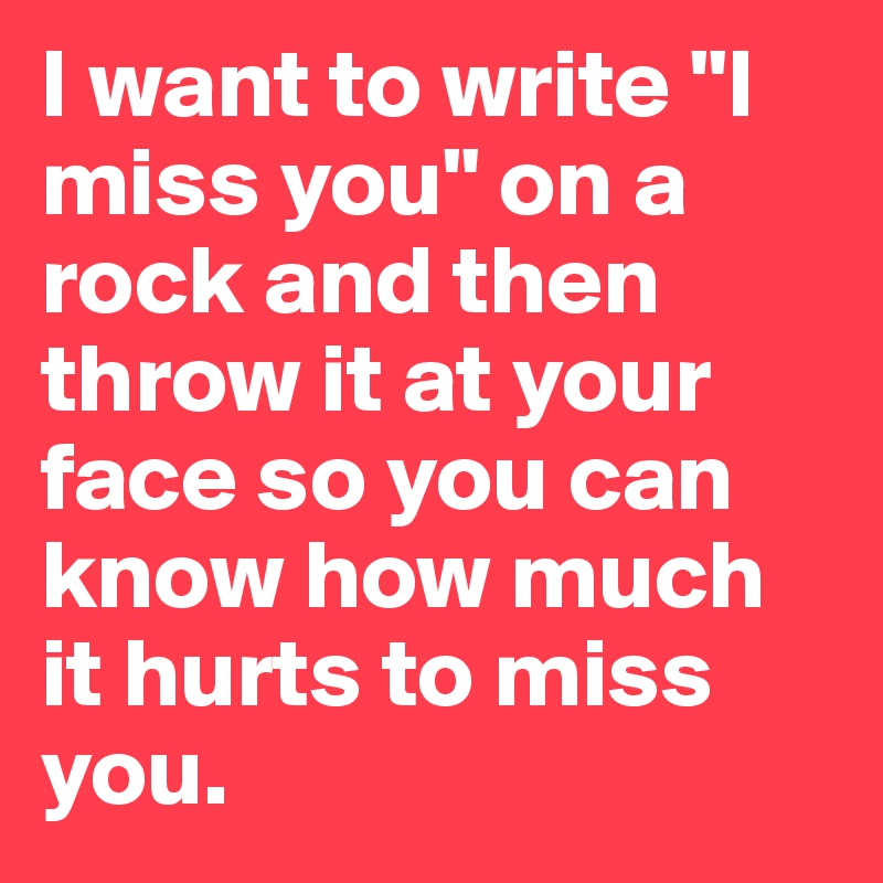 I want to write "I miss you" on a rock and then throw it at your face so you can know how much it hurts to miss you.