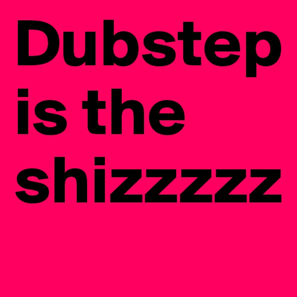 Dubstep is the shizzzzz