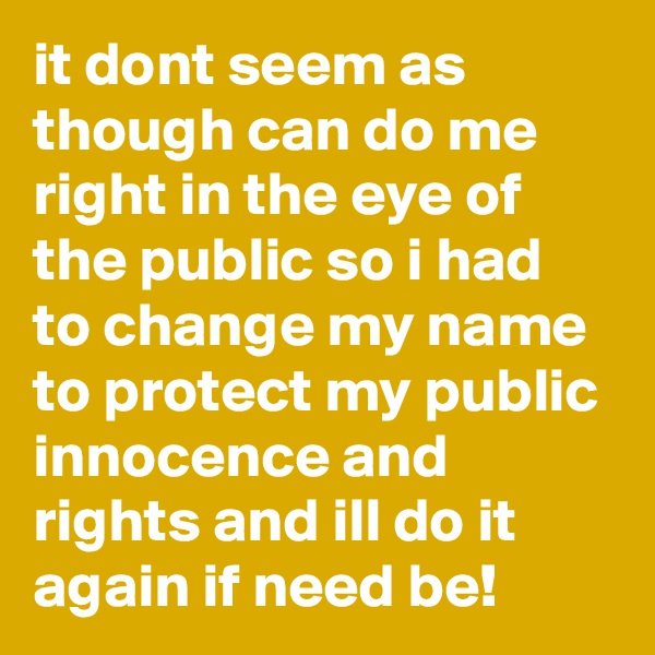 it dont seem as though can do me right in the eye of the public so i had to change my name to protect my public innocence and rights and ill do it again if need be!