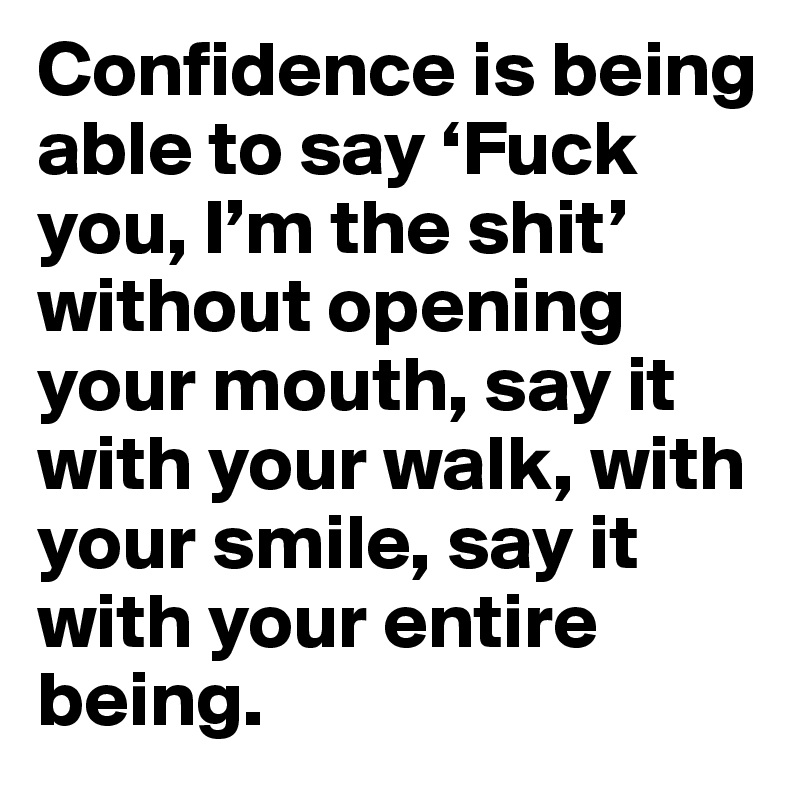Confidence is being able to say ‘Fuck you, I’m the shit’ without opening your mouth, say it with your walk, with your smile, say it with your entire being.
